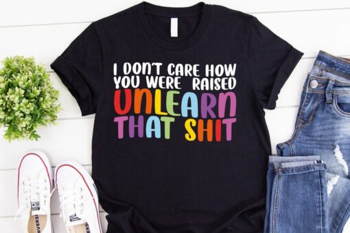 LGBT Shirt, I Don't Care How You Were Raised Unlearn That Shirt, Social Justice, Anti Racism