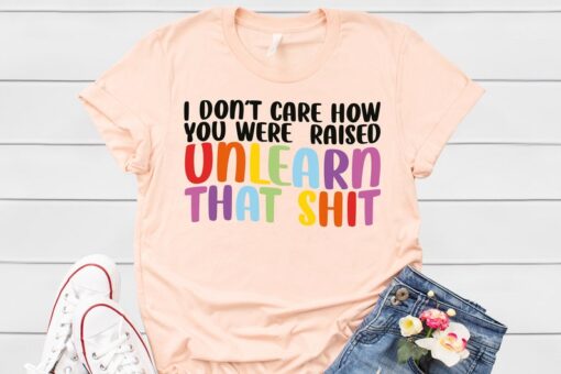 LGBT Shirt, I Don't Care How You Were Raised Unlearn That Shirt, Social Justice, Anti Racism